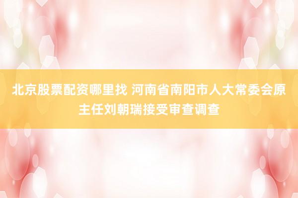北京股票配资哪里找 河南省南阳市人大常委会原主任刘朝瑞接受审查调查