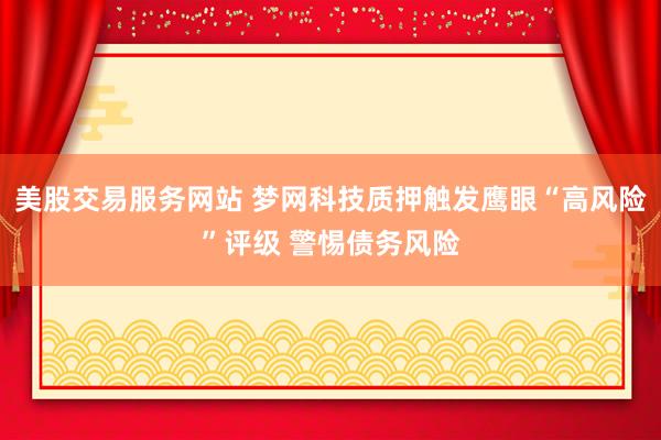 美股交易服务网站 梦网科技质押触发鹰眼“高风险”评级 警惕债务风险