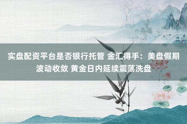 实盘配资平台是否银行托管 金汇得手：美盘假期波动收敛 黄金日内延续震荡洗盘