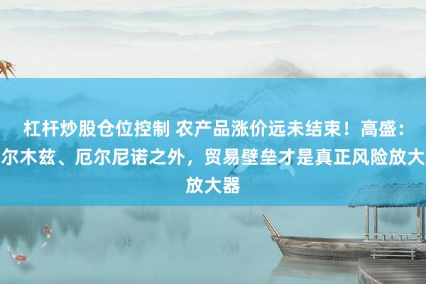 杠杆炒股仓位控制 农产品涨价远未结束！高盛：霍尔木兹、厄尔尼诺之外，贸易壁垒才是真正风险放大器