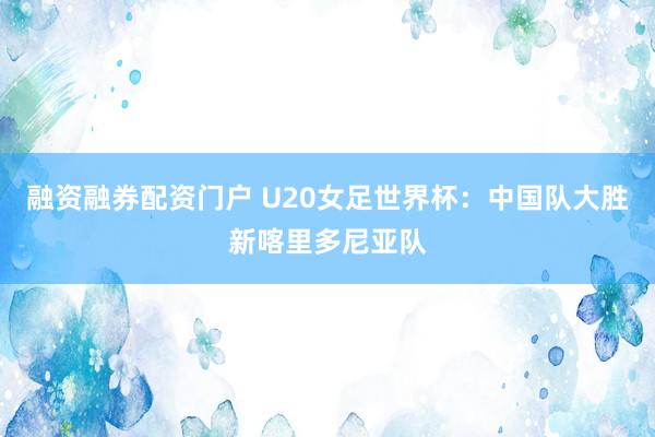 融资融券配资门户 U20女足世界杯：中国队大胜新喀里多尼亚队