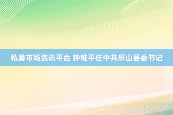私募市场资讯平台 钟维平任中共屏山县委书记