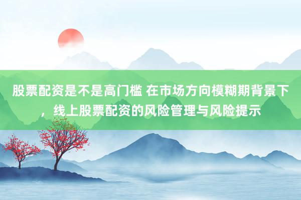 股票配资是不是高门槛 在市场方向模糊期背景下，线上股票配资的风险管理与风险提示