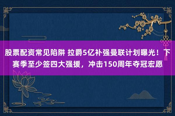 股票配资常见陷阱 拉爵5亿补强曼联计划曝光!下赛季至少签四大强援,冲击150周年夺冠宏愿