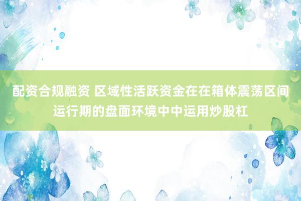 配资合规融资 区域性活跃资金在在箱体震荡区间运行期的盘面环境中中运用炒股杠