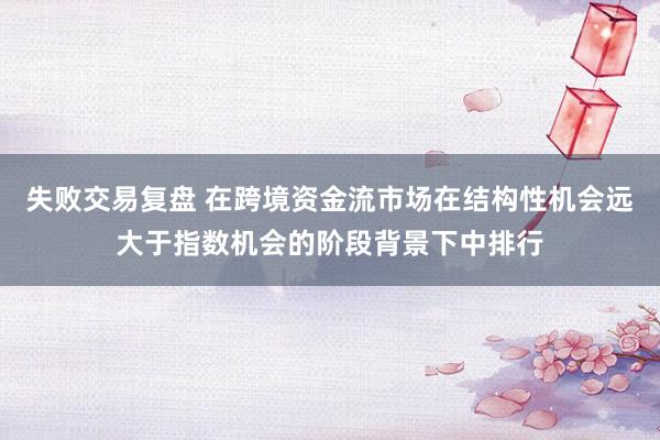 失败交易复盘 在跨境资金流市场在结构性机会远大于指数机会的阶段背景下中排行