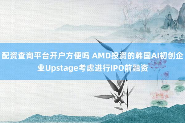 配资查询平台开户方便吗 AMD投资的韩国AI初创企业Upstage考虑进行IPO前融资