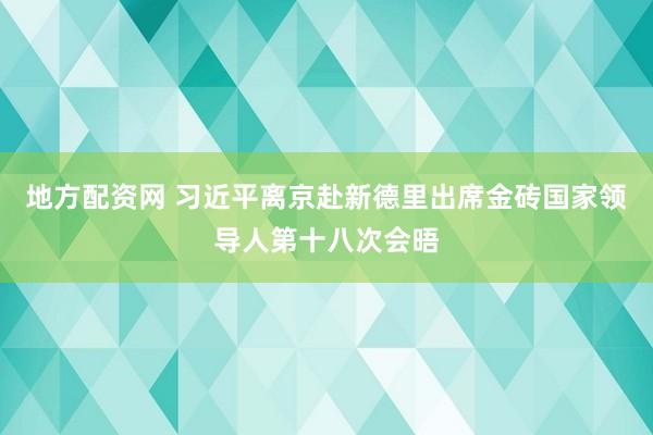 地方配资网 习近平离京赴新德里出席金砖国家领导人第十八次会晤