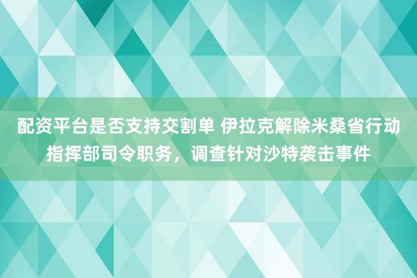 配资平台是否支持交割单 伊拉克解除米桑省行动指挥部司令职务，调查针对沙特袭击事件