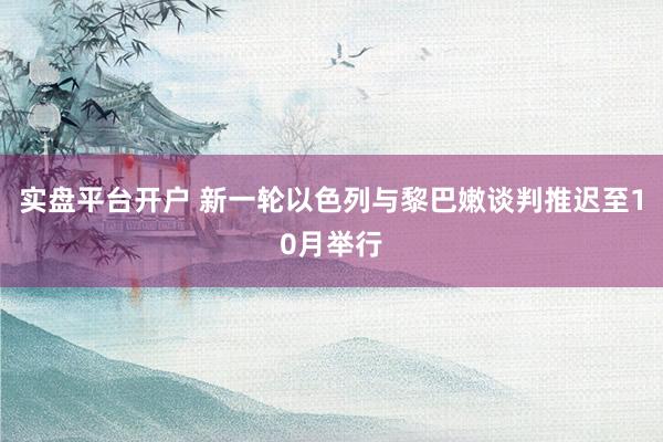 实盘平台开户 新一轮以色列与黎巴嫩谈判推迟至10月举行