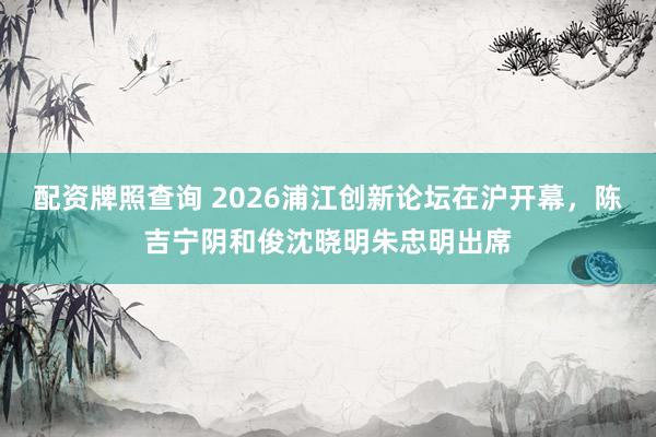 配资牌照查询 2026浦江创新论坛在沪开幕，陈吉宁阴和俊沈晓明朱忠明出席