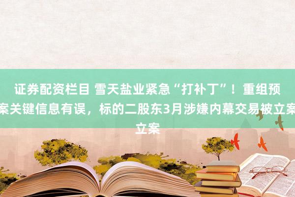 证券配资栏目 雪天盐业紧急“打补丁”！重组预案关键信息有误，标的二股东3月涉嫌内幕交易被立案