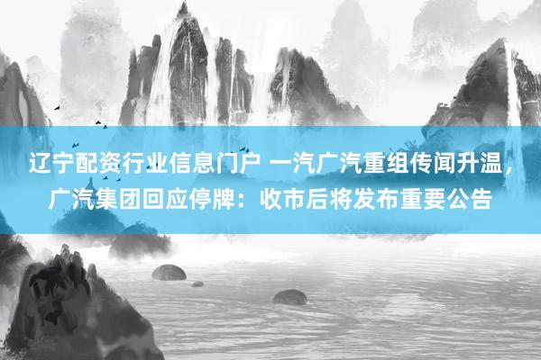 辽宁配资行业信息门户 一汽广汽重组传闻升温，广汽集团回应停牌：收市后将发布重要公告