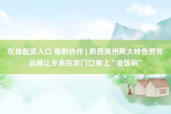 在线配资入口 粤黔协作 | 黔西南州两大特色劳务品牌让乡亲在家门口捧上“金饭碗”
