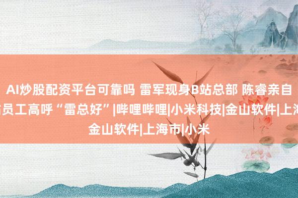 AI炒股配资平台可靠吗 雷军现身B站总部 陈睿亲自迎接 B站员工高呼“雷总好”|哔哩哔哩|小米科技|金山软件|上海市|小米