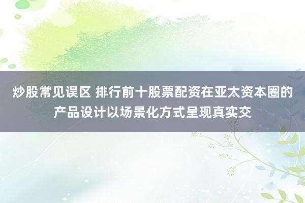 炒股常见误区 排行前十股票配资在亚太资本圈的产品设计以场景化方式呈现真实交