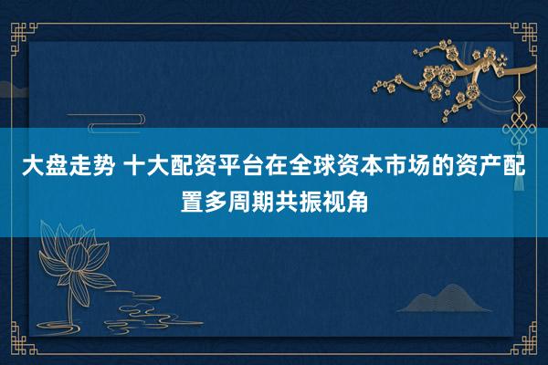 大盘走势 十大配资平台在全球资本市场的资产配置多周期共振视角