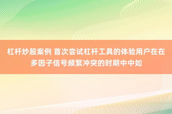 杠杆炒股案例 首次尝试杠杆工具的体验用户在在多因子信号频繁冲突的时期中中如