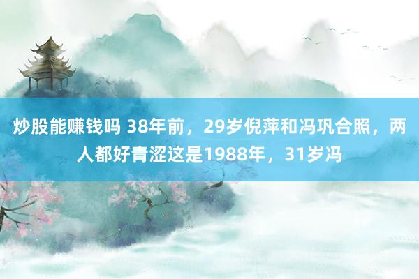 炒股能赚钱吗 38年前，29岁倪萍和冯巩合照，两人都好青涩这是1988年，31岁冯
