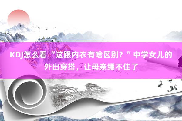 KDJ怎么看 “这跟内衣有啥区别?”中学女儿的外出穿搭,让母亲绷不住了