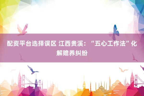 配资平台选择误区 江西贵溪：“五心工作法”化解赡养纠纷