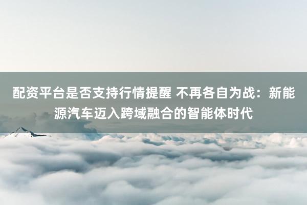 配资平台是否支持行情提醒 不再各自为战：新能源汽车迈入跨域融合的智能体时代