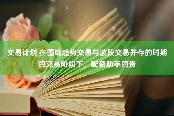 交易计划 在围绕趋势交易与波段交易并存的时期的交易阶段下，配资助手的资