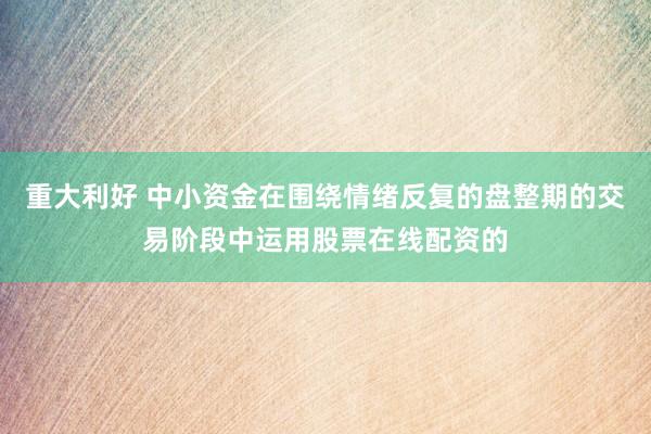 重大利好 中小资金在围绕情绪反复的盘整期的交易阶段中运用股票在线配资的
