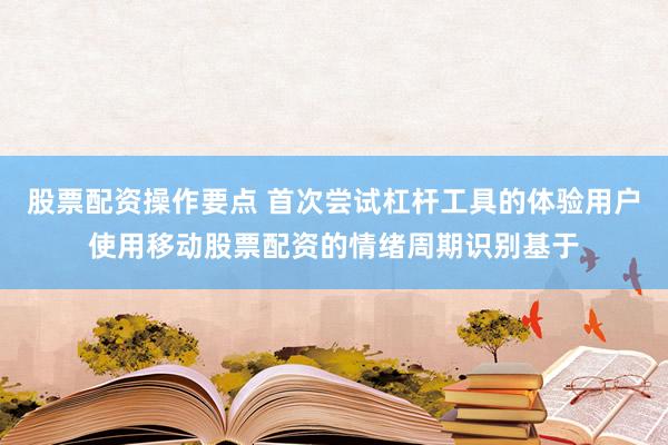 股票配资操作要点 首次尝试杠杆工具的体验用户使用移动股票配资的情绪周期识别基于