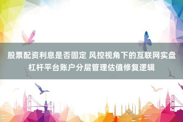 股票配资利息是否固定 风控视角下的互联网实盘杠杆平台账户分层管理估值修复逻辑
