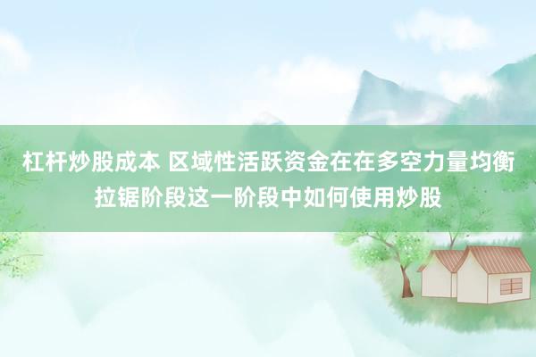 杠杆炒股成本 区域性活跃资金在在多空力量均衡拉锯阶段这一阶段中如何使用炒股