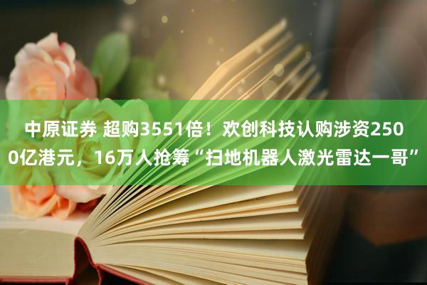 中原证券 超购3551倍!欢创科技认购涉资2500亿港元,16万人抢筹“扫地机器人激光雷达一哥”