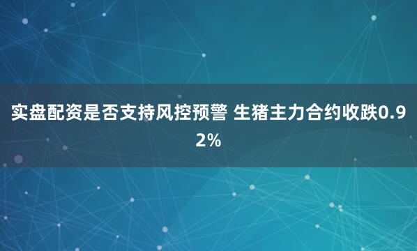 实盘配资是否支持风控预警 生猪主力合约收跌0.92%