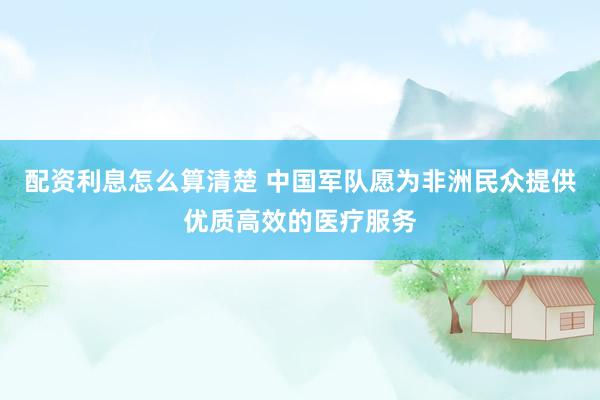 配资利息怎么算清楚 中国军队愿为非洲民众提供优质高效的医疗服务