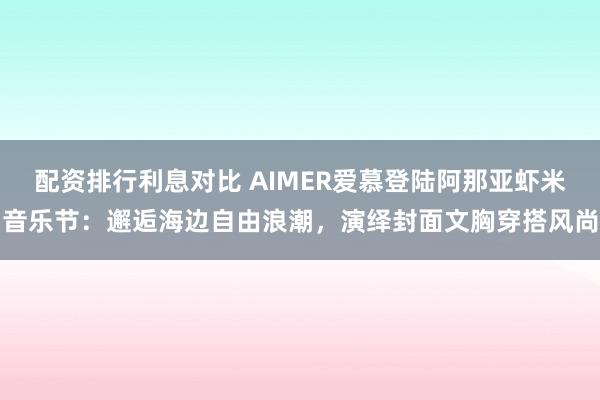 配资排行利息对比 AIMER爱慕登陆阿那亚虾米音乐节:邂逅海边自由浪潮,演绎封面文胸穿搭风尚