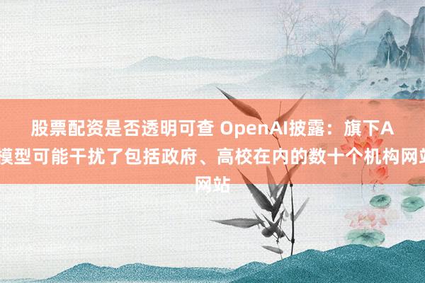 股票配资是否透明可查 OpenAI披露:旗下AI模型可能干扰了包括政府、高校在内的数十个机构网站