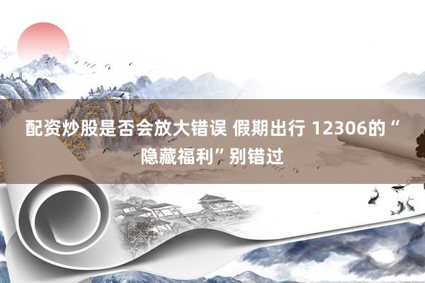 配资炒股是否会放大错误 假期出行 12306的“隐藏福利”别错过