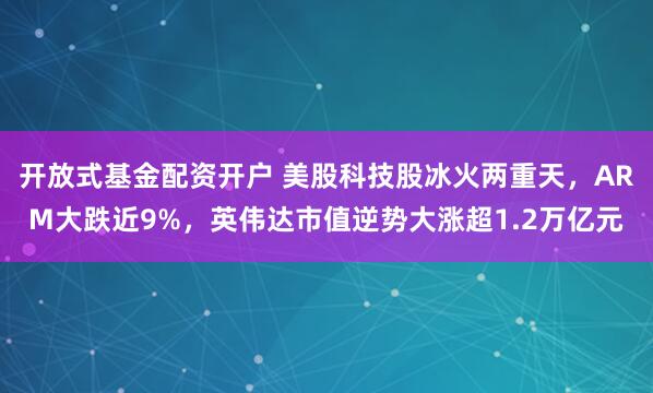 开放式基金配资开户 美股科技股冰火两重天,ARM大跌近9%,英伟达市值逆势大涨超1.2万亿元