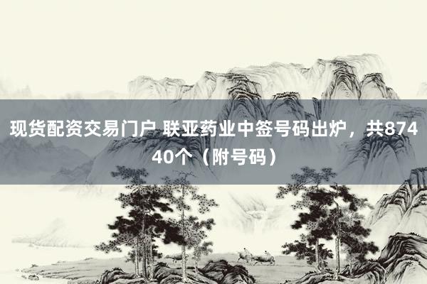 现货配资交易门户 联亚药业中签号码出炉，共87440个（附号码）