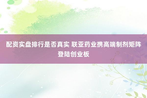 配资实盘排行是否真实 联亚药业携高端制剂矩阵登陆创业板