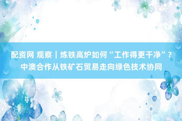 配资网 观察|炼铁高炉如何“工作得更干净”?中澳合作从铁矿石贸易走向绿色技术协同