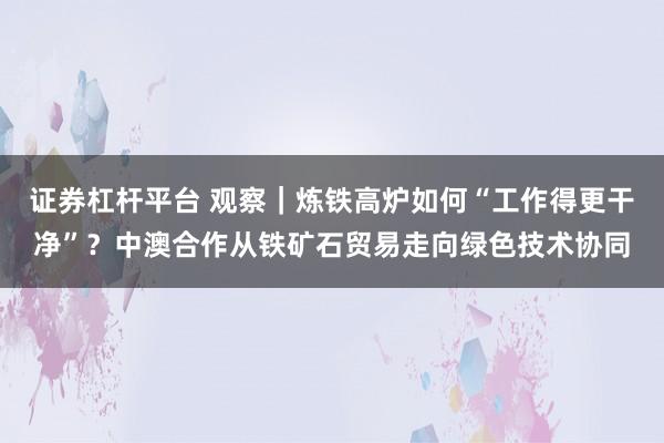 证券杠杆平台 观察|炼铁高炉如何“工作得更干净”?中澳合作从铁矿石贸易走向绿色技术协同