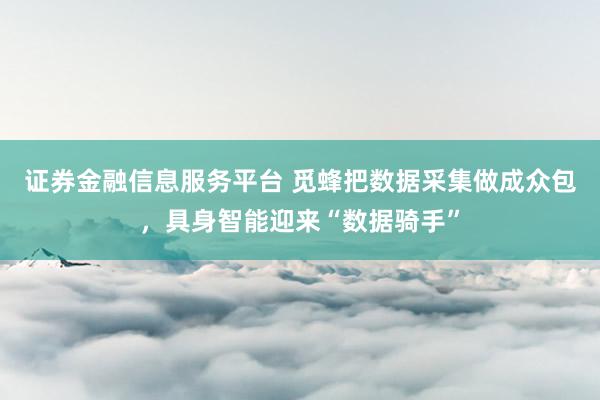 证券金融信息服务平台 觅蜂把数据采集做成众包,具身智能迎来“数据骑手”