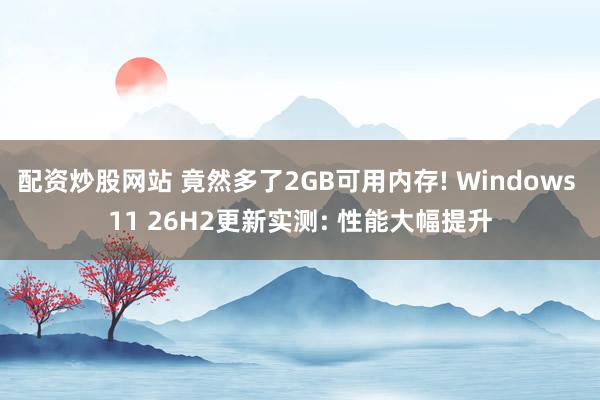 配资炒股网站 竟然多了2GB可用内存! Windows 11 26H2更新实测: 性能大幅提升