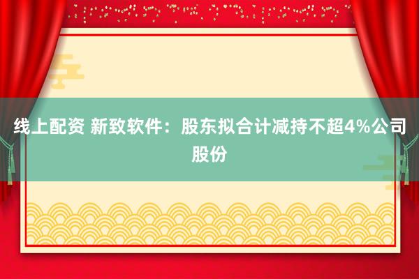 线上配资 新致软件:股东拟合计减持不超4%公司股份