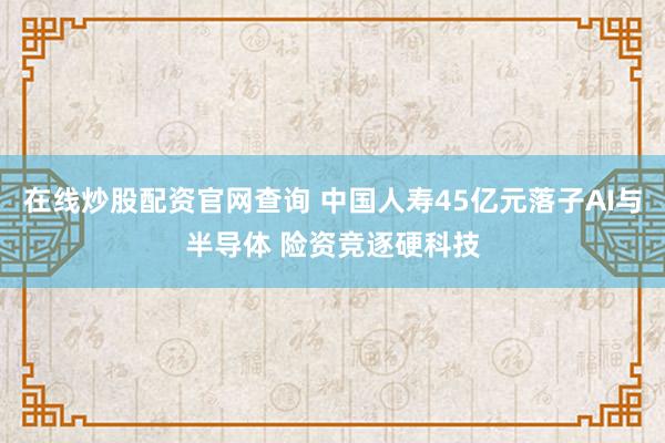 在线炒股配资官网查询 中国人寿45亿元落子AI与半导体 险资竞逐硬科技