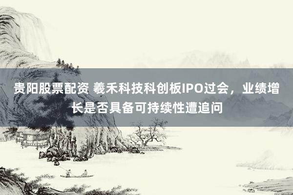 贵阳股票配资 羲禾科技科创板IPO过会,业绩增长是否具备可持续性遭追问