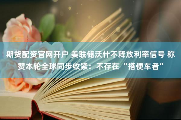 期货配资官网开户 美联储沃什不释放利率信号 称赞本轮全球同步收紧:不存在 “搭便车者”