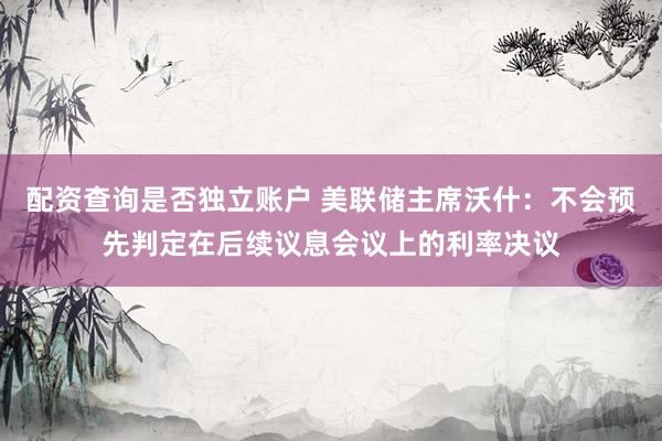 配资查询是否独立账户 美联储主席沃什：不会预先判定在后续议息会议上的利率决议