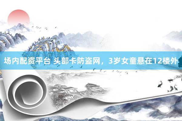 场内配资平台 头部卡防盗网，3岁女童悬在12楼外
